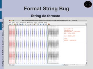 Format String Bug
                                                               String de formato
(In)Segurança de Software, Quebrando Códigos - Rafael Rosa




                                                                                   1 x “AAAA” = 4
                                                                                   1 endereço = 4
                                                                                   %134519792x = 134519792
                                                                                   132 x %08x = 1056

                                                                                   total = 0x0804a018

                                                                                   então,
                                                                                   bffff2ec = 0x804a018
 