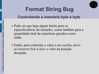 Format String Bug
                                                                   Controlando a memória byte a byte
(In)Segurança de Software, Quebrando Códigos - Rafael Rosa




                                                                Pode ser que haja algum limite para os
                                                                 especificadores de tamanho, como também para a
                                                                 quantidade total de caracteres gerados como
                                                                 saída.

                                                                Então, para controlar o valor a ser escrito, deve-
                                                                 se escrever byte a byte o valor na posição
                                                                 desejada.
 