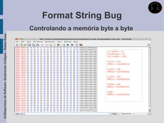 Format String Bug
                                                             Controlando a memória byte a byte
(In)Segurança de Software, Quebrando Códigos - Rafael Rosa




                                                                                     4 x “AAAA” = 16
                                                                                     4 endereços = 16
                                                                                     132 x %08x = 1056

                                                                                     %216x = 216
                                                                                     bffff2cc = 0x00000518

                                                                                     %136x = 136
                                                                                     bffff2cd = 0x000005a0

                                                                                     %100x = 100
                                                                                     bffff2ce = 0x00000604

                                                                                     %260x = 260
                                                                                     bffff2cf = 0x00000708

                                                                                     então,
                                                                                     bffff2cc = 0x0804a018
 
