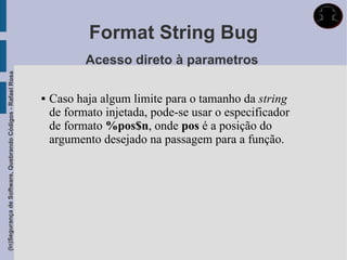 Format String Bug
                                                                        Acesso direto à parametros
(In)Segurança de Software, Quebrando Códigos - Rafael Rosa




                                                                Caso haja algum limite para o tamanho da string
                                                                 de formato injetada, pode-se usar o especificador
                                                                 de formato %pos$n, onde pos é a posição do
                                                                 argumento desejado na passagem para a função.
 