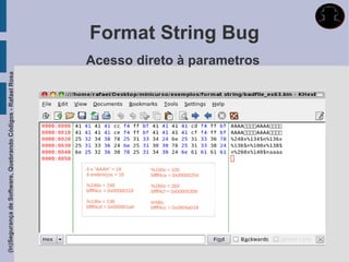 Format String Bug
                                                             Acesso direto à parametros
(In)Segurança de Software, Quebrando Códigos - Rafael Rosa




                                                             4 x “AAAA” = 16         %100x = 100
                                                             4 endereços = 16        bffff4ce = 0x00000204

                                                             %248x = 248             %260x = 260
                                                             bffff4cc = 0x00000118   bffff4cf = 0x00000308

                                                             %136x = 136             então,
                                                             bffff4cd = 0x000001a0   bffff4cc = 0x0804a018
 