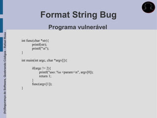 Format String Bug
                                                                                 Programa vulnerável
(In)Segurança de Software, Quebrando Códigos - Rafael Rosa




                                                             int func(char *str){
                                                                     printf(str);
                                                                     printf("n");
                                                             }

                                                             int main(int argc, char *argv[]){

                                                                     if(argc != 2){
                                                                           printf("uso: %s <param>n", argv[0]);
                                                                           return 1;
                                                                     }
                                                                     func(argv[1]);
                                                             }
 