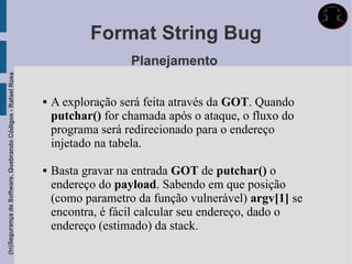 Format String Bug
                                                                                Planejamento
(In)Segurança de Software, Quebrando Códigos - Rafael Rosa




                                                                A exploração será feita através da GOT. Quando
                                                                 putchar() for chamada após o ataque, o fluxo do
                                                                 programa será redirecionado para o endereço
                                                                 injetado na tabela.

                                                                Basta gravar na entrada GOT de putchar() o
                                                                 endereço do payload. Sabendo em que posição
                                                                 (como parametro da função vulnerável) argv[1] se
                                                                 encontra, é fácil calcular seu endereço, dado o
                                                                 endereço (estimado) da stack.
 