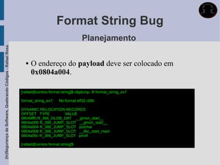 Format String Bug
                                                                                                Planejamento
(In)Segurança de Software, Quebrando Códigos - Rafael Rosa




                                                                  O endereço do payload deve ser colocado em
                                                                   0x0804a004.

                                                             [rafael@centos format string]$ objdump -R format_string_ex7

                                                             format_string_ex7:   file format elf32-i386

                                                             DYNAMIC RELOCATION RECORDS
                                                             OFFSET TYPE         VALUE
                                                             08049ff0 R_386_GLOB_DAT __gmon_start__
                                                             0804a000 R_386_JUMP_SLOT __gmon_start__
                                                             0804a004 R_386_JUMP_SLOT putchar
                                                             0804a008 R_386_JUMP_SLOT __libc_start_main
                                                             0804a00c R_386_JUMP_SLOT printf

                                                             [rafael@centos format string]$
 