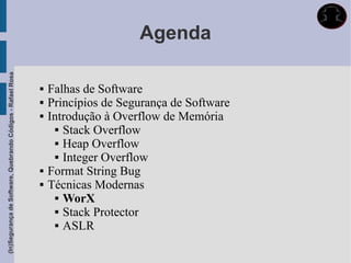 Agenda
(In)Segurança de Software, Quebrando Códigos - Rafael Rosa




                                                                Falhas de Software
                                                                Princípios de Segurança de Software
                                                                Introdução à Overflow de Memória
                                                                    Stack Overflow

                                                                    Heap Overflow

                                                                    Integer Overflow

                                                                Format String Bug
                                                                Técnicas Modernas
                                                                    WorX

                                                                    Stack Protector

                                                                    ASLR
 