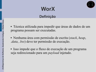WorX
                                                                                 Definição
(In)Segurança de Software, Quebrando Códigos - Rafael Rosa




                                                              Técnica utilizada para impedir que áreas de dados de um
                                                             programa possam ser executadas.

                                                              Nenhuma área com permissão de escrita (stack, heap,
                                                             .data, .bss) deve ter permissão de execução.

                                                              Isso impede que o fluxo de execução de um programa
                                                             seja redirecionado para um payload injetado.
 