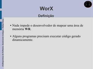 WorX
                                                                                   Definição
(In)Segurança de Software, Quebrando Códigos - Rafael Rosa




                                                                Nada impede o desenvolvedor de mapear uma área de
                                                                 memória WR.

                                                                Alguns programas precisam executar código gerado
                                                                 dinamicamente.
 