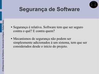 Segurança de Software
(In)Segurança de Software, Quebrando Códigos - Rafael Rosa




                                                                Segurança é relativa. Software tem que ser seguro
                                                                 contra o quê? E contra quem?

                                                                Mecanismos de segurança não podem ser
                                                                 simplesmente adicionados à um sistema, tem que ser
                                                                 considerados desde o início do projeto.
 