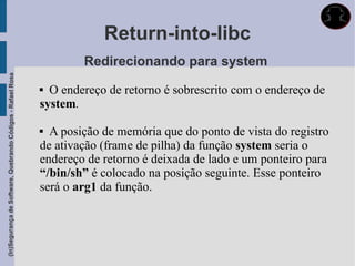 Return-into-libc
                                                                     Redirecionando para system
(In)Segurança de Software, Quebrando Códigos - Rafael Rosa




                                                              O endereço de retorno é sobrescrito com o endereço de
                                                             system.

                                                              A posição de memória que do ponto de vista do registro
                                                             de ativação (frame de pilha) da função system seria o
                                                             endereço de retorno é deixada de lado e um ponteiro para
                                                             “/bin/sh” é colocado na posição seguinte. Esse ponteiro
                                                             será o arg1 da função.
 