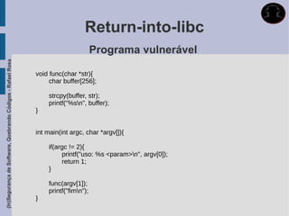 Return-into-libc
                                                                                    Programa vulnerável
(In)Segurança de Software, Quebrando Códigos - Rafael Rosa




                                                             void func(char *str){
                                                                  char buffer[256];

                                                                 strcpy(buffer, str);
                                                                 printf("%sn", buffer);
                                                             }


                                                             int main(int argc, char *argv[]){

                                                                 if(argc != 2){
                                                                      printf("uso: %s <param>n", argv[0]);
                                                                      return 1;
                                                                 }

                                                                 func(argv[1]);
                                                                 printf("fimn");
                                                             }
 