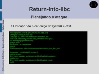 Return-into-libc
                                                                                       Planejando o ataque
(In)Segurança de Software, Quebrando Códigos - Rafael Rosa




                                                                 Descobrindo o endereço de system e exit.
                                                             [rafael@centos worx]$ gdb ./return_into_libc_ex3
                                                             GNU gdb Fedora (6.8-27.el5)
                                                             Copyright (C) 2008 Free Software Foundation, Inc.
                                                             This GDB was configured as "x86_64-redhat-linux-gnu"...
                                                             (no debugging symbols found)
                                                             (gdb) b main
                                                             Breakpoint 1 at 0x8048460
                                                             (gdb) r
                                                             Starting program: minicurso/exemplos/worx/return_into_libc_ex3

                                                             Breakpoint 1, 0x08048460 in main ()
                                                             (gdb) p system
                                                             $1 = {<text variable, no debug info>} 0xb7eafa90 <system>
                                                             (gdb) p exit
                                                             $2 = {<text variable, no debug info>} 0xbfea4ce0 <exit>
                                                             (gdb)
 