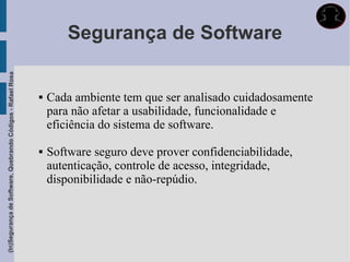 Segurança de Software
(In)Segurança de Software, Quebrando Códigos - Rafael Rosa




                                                                Cada ambiente tem que ser analisado cuidadosamente
                                                                 para não afetar a usabilidade, funcionalidade e
                                                                 eficiência do sistema de software.

                                                                Software seguro deve prover confidenciabilidade,
                                                                 autenticação, controle de acesso, integridade,
                                                                 disponibilidade e não-repúdio.
 