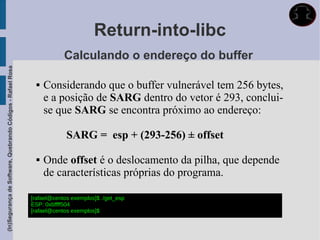 Return-into-libc
                                                                         Calculando o endereço do buffer
(In)Segurança de Software, Quebrando Códigos - Rafael Rosa




                                                                  Considerando que o buffer vulnerável tem 256 bytes,
                                                                   e a posição de SARG dentro do vetor é 293, conclui-
                                                                   se que SARG se encontra próximo ao endereço:

                                                                          SARG = esp + (293-256) ± offset

                                                                  Onde offset é o deslocamento da pilha, que depende
                                                                   de características próprias do programa.

                                                             [rafael@centos exemplos]$ ./get_esp
                                                             ESP: 0xbffff504
                                                             [rafael@centos exemplos]$
 