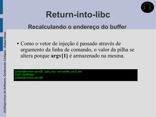 Return-into-libc
                                                                       Recalculando o endereço do buffer
(In)Segurança de Software, Quebrando Códigos - Rafael Rosa




                                                                 Como o vetor de injeção é passado através de
                                                                  argumento da linha de comando, o valor da pilha se
                                                                  altera porque argv[1] é armazenado na mesma.

                                                             [rafael@centos worx]$ ../get_esp `cat badfile_ex31.bin `
                                                             ESP: 0xbffff3a4
                                                             [rafael@centos worx]$
 