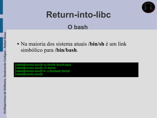 Return-into-libc
                                                                                                       O bash
(In)Segurança de Software, Quebrando Códigos - Rafael Rosa




                                                                 Na maioria dos sistema atuais /bin/sh é um link
                                                                  simbólico para /bin/bash.

                                                             [rafael@centos worx]# cp /bin/sh /bin/sh.back
                                                             [rafael@centos worx]# rm /bin/sh
                                                             [rafael@centos worx]# ln -s /bin/bash /bin/sh
                                                             [rafael@centos worx]#
 