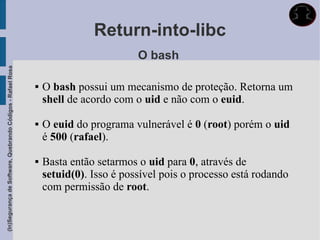 Return-into-libc
                                                                                      O bash
(In)Segurança de Software, Quebrando Códigos - Rafael Rosa




                                                                O bash possui um mecanismo de proteção. Retorna um
                                                                 shell de acordo com o uid e não com o euid.

                                                                O euid do programa vulnerável é 0 (root) porém o uid
                                                                 é 500 (rafael).

                                                                Basta então setarmos o uid para 0, através de
                                                                 setuid(0). Isso é possível pois o processo está rodando
                                                                 com permissão de root.
 