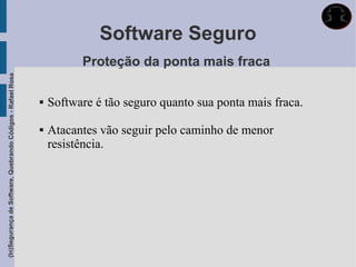Software Seguro
                                                                       Proteção da ponta mais fraca
(In)Segurança de Software, Quebrando Códigos - Rafael Rosa




                                                                Software é tão seguro quanto sua ponta mais fraca.

                                                                Atacantes vão seguir pelo caminho de menor
                                                                 resistência.
 