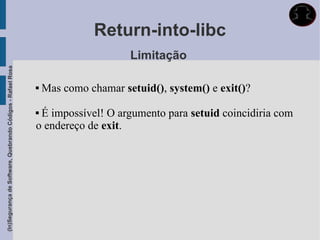 Return-into-libc
                                                                                   Limitação
(In)Segurança de Software, Quebrando Códigos - Rafael Rosa




                                                                Mas como chamar setuid(), system() e exit()?

                                                             É impossível! O argumento para setuid coincidiria com
                                                             o endereço de exit.
 