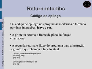 Return-into-libc
                                                                                      Código de epílogo
(In)Segurança de Software, Quebrando Códigos - Rafael Rosa




                                                             O código de epílogo nos programas modernos é formado
                                                             por duas instruções: leave e ret.

                                                             A primeira retoma o frame de pilha da função
                                                             chamadora.

                                                             A segunda retorna o fluxo do programa para a instrução
                                                             seguinte à que chamou a função atual.
                                                                 ; instruções executadas por leave
                                                                 mov esp, ebp
                                                                 pop ebp

                                                                 ; instrução executada por ret
                                                                 pop eip
 