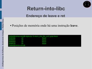 Return-into-libc
                                                                                    Endereço de leave e ret
(In)Segurança de Software, Quebrando Códigos - Rafael Rosa




                                                                 Posições de memória onde há uma instrução leave.


                                                             [rafael@centos worx]$ objdump -S return_into_libc_ex3 | grep leave
                                                             804830e:        c9                          leave
                                                             8048421:        c9                          leave
                                                             8048450:        c9                          leave
                                                             8048576:        c9                          leave
                                                             [rafael@centos worx]$
 