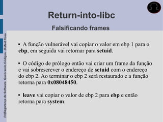 Return-into-libc
                                                                           Falsificando frames
(In)Segurança de Software, Quebrando Códigos - Rafael Rosa




                                                              A função vulnerável vai copiar o valor em ebp 1 para o
                                                             ebp, em seguida vai retornar para setuid.

                                                              O código de prólogo então vai criar um frame da função
                                                             e vai sobrescrever o endereço de setuid com o endereço
                                                             do ebp 2. Ao terminar o ebp 2 será restaurado e a função
                                                             retorna para 0x08048450.

                                                              leave vai copiar o valor de ebp 2 para ebp e então
                                                             retorna para system.
 
