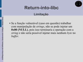 Return-into-libc
                                                                                    Limitação
(In)Segurança de Software, Quebrando Códigos - Rafael Rosa




                                                                Se a função vulnerável (caso em questão) trabalhar
                                                                 com manipulação de strings, não se pode injetar um
                                                                 0x00 (NULL), pois isso terminaria a operação com a
                                                                 string e não seria possível injetar mais nenhum byte no
                                                                 buffer.
 
