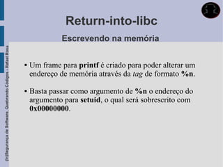 Return-into-libc
                                                                          Escrevendo na memória
(In)Segurança de Software, Quebrando Códigos - Rafael Rosa




                                                                Um frame para printf é criado para poder alterar um
                                                                 endereço de memória através da tag de formato %n.

                                                                Basta passar como argumento de %n o endereço do
                                                                 argumento para setuid, o qual será sobrescrito com
                                                                 0x00000000.
 