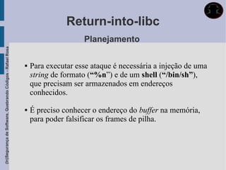 Return-into-libc
                                                                                 Planejamento
(In)Segurança de Software, Quebrando Códigos - Rafael Rosa




                                                                Para executar esse ataque é necessária a injeção de uma
                                                                 string de formato (“%n”) e de um shell (“/bin/sh”),
                                                                 que precisam ser armazenados em endereços
                                                                 conhecidos.

                                                                É preciso conhecer o endereço do buffer na memória,
                                                                 para poder falsificar os frames de pilha.
 