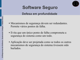 Software Seguro
                                                                          Defesa em profundidade
(In)Segurança de Software, Quebrando Códigos - Rafael Rosa




                                                                Mecanismos de segurança devem ser redundantes.
                                                                 Permite vários pontos de falha.

                                                                Evita que um único ponto de falha comprometa a
                                                                 segurança do sistema como um todo.

                                                                Aplicação deve ser projetada como se todos os outros
                                                                 mecanismos de segurança do sistema tivessem sido
                                                                 burlados.
 