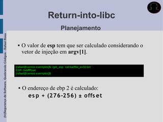 Return-into-libc
                                                                                               Planejamento
(In)Segurança de Software, Quebrando Códigos - Rafael Rosa




                                                                  O valor de esp tem que ser calculado considerando o
                                                                   vetor de injeção em argv[1].

                                                             [rafael@centos exemplos]$ ./get_esp `cat badfile_ex32.bin `
                                                             ESP: 0xbffff1a4
                                                             [rafael@centos exemplos]$



                                                                  O endereço de ebp 2 é calculado:
                                                                     es p + (276-256) ± offs et
 