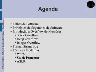 Agenda
(In)Segurança de Software, Quebrando Códigos - Rafael Rosa




                                                                Falhas de Software
                                                                Princípios de Segurança de Software
                                                                Introdução à Overflow de Memória
                                                                    Stack Overflow

                                                                    Heap Overflow

                                                                    Integer Overflow

                                                                Format String Bug
                                                                Técnicas Modernas
                                                                    WorX

                                                                    Stack Protector

                                                                    ASLR
 