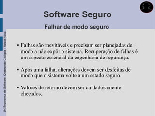 Software Seguro
                                                                           Falhar de modo seguro
(In)Segurança de Software, Quebrando Códigos - Rafael Rosa




                                                                Falhas são inevitáveis e precisam ser planejadas de
                                                                 modo a não expôr o sistema. Recuperação de falhas é
                                                                 um aspecto essencial da engenharia de segurança.

                                                                Após uma falha, alterações devem ser desfeitas de
                                                                 modo que o sistema volte a um estado seguro.

                                                                Valores de retorno devem ser cuidadosamente
                                                                 checados.
 