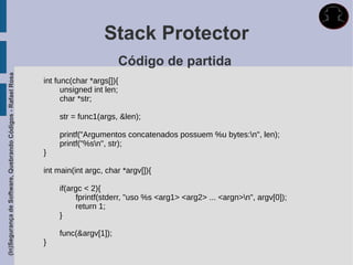Stack Protector
                                                                                   Código de partida
(In)Segurança de Software, Quebrando Códigos - Rafael Rosa




                                                             int func(char *args[]){
                                                                   unsigned int len;
                                                                   char *str;

                                                                 str = func1(args, &len);

                                                                 printf("Argumentos concatenados possuem %u bytes:n", len);
                                                                 printf("%sn", str);
                                                             }

                                                             int main(int argc, char *argv[]){

                                                                 if(argc < 2){
                                                                      fprintf(stderr, "uso %s <arg1> <arg2> ... <argn>n", argv[0]);
                                                                      return 1;
                                                                 }

                                                                 func(&argv[1]);
                                                             }
 