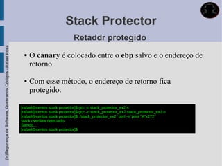 Stack Protector
                                                                                          Retaddr protegido
(In)Segurança de Software, Quebrando Códigos - Rafael Rosa




                                                                 O canary é colocado entre o ebp salvo e o endereço de
                                                                  retorno.

                                                                 Com esse método, o endereço de retorno fica
                                                                  protegido.

                                                             [rafael@centos stack protector]$ gcc -c stack_protector_ex2.s
                                                             [rafael@centos stack protector]$ gcc -o stack_protector_ex2 stack_protector_ex2.o
                                                             [rafael@centos stack protector]$ ./stack_protector_ex2 `perl -e 'print "A"x272'`
                                                             stack overflow detectado
                                                             Saindo...
                                                             [rafael@centos stack protector]$
 