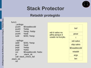Stack Protector
                                                                                Retaddr protegido
(In)Segurança de Software, Quebrando Códigos - Rafael Rosa




                                                             func1:
                                                                 ; prólogo
                                                                 pushl     $0xaabbccdd
                                                                 pushl     %ebp                                        buf
                                                                 movl      %esp, %ebp
                                                                                                edi é salvo na
                                                                 pushl     %edi                                       ptrstr
                                                                                                pilha porque é
                                                                 subl      $292, %esp
                                                                                                usado na função.        i
                                                                  ; epílogo                                         edi salvo
                                                                  addl      $292, %esp
                                                                  popl      %edi                                    ebp salvo
                                                                  popl      %ebp                                   $0xaabbccdd
                                                                  popl      %ebx
                                                                  xor       $0xaabbccdd, %ebx                        retaddr
                                                                  je        .stack_ok                                 args
                                                                  call stack_check_fail
                                                             .stack_ok:                                                len
                                                                  ret
 