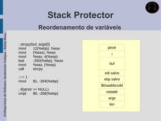 Stack Protector
                                                                          Reordenamento de variáveis
(In)Segurança de Software, Quebrando Códigos - Rafael Rosa




                                                             ; strcpy(buf, args[0]
                                                             movl      12(%ebp), %eax           ptrstr
                                                             movl      (%eax), %eax               i
                                                             movl      %eax, 4(%esp)
                                                             leal      -260(%ebp), %eax
                                                             movl      %eax, (%esp)              buf
                                                             call      strcpy
                                                                                              edi salvo
                                                             ;i=1
                                                                                              ebp salvo
                                                             movl     $1, -264(%ebp)
                                                                                             $0xaabbccdd
                                                             ; if(ptrstr == NULL)
                                                             cmpl        $0, -268(%ebp)        retaddr
                                                                                                args
                                                                                                 len
 