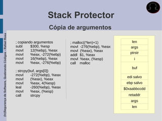 Stack Protector
                                                                                Cópia de argumentos
(In)Segurança de Software, Quebrando Códigos - Rafael Rosa




                                                             ; copiando argumentos        ; malloc((*len)+1)          len
                                                             subl     $300, %esp          movl -276(%ebp), %eax      args
                                                             movl     12(%ebp), %eax      movl (%eax), %eax
                                                             movl     %eax, -272(%ebp)                               ptrstr
                                                                                          addl $1, %eax
                                                             movl     16(%ebp), %eax      movl %eax, (%esp)            i
                                                             movl     %eax, -276(%ebp)    call malloc
                                                                                                                      buf
                                                             ; strcpy(buf, args[0])
                                                             movl      -272(%ebp), %eax
                                                                                                                   edi salvo
                                                             movl      (%eax), %eax
                                                             movl      %eax, 4(%esp)                               ebp salvo
                                                             leal      -260(%ebp), %eax                           $0xaabbccdd
                                                             movl      %eax, (%esp)
                                                             call      strcpy                                       retaddr
                                                                                                                     args
                                                                                                                      len
 