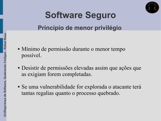 Software Seguro
                                                                        Princípio de menor privilégio
(In)Segurança de Software, Quebrando Códigos - Rafael Rosa




                                                                Mínimo de permissão durante o menor tempo
                                                                 possível.

                                                                Desistir de permissões elevadas assim que ações que
                                                                 as exigiam forem completadas.

                                                                Se uma vulnerabilidade for explorada o atacante terá
                                                                 tantas regalias quanto o processo quebrado.
 